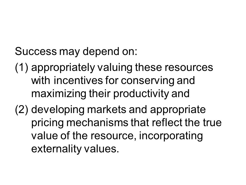 Success may depend on: (1)appropriately valuing these resources with incentives for conserving and maximizing their productivity and (2) developing markets and appropriate pricing mechanisms that reflect the true value of the resource, incorporating externality values.