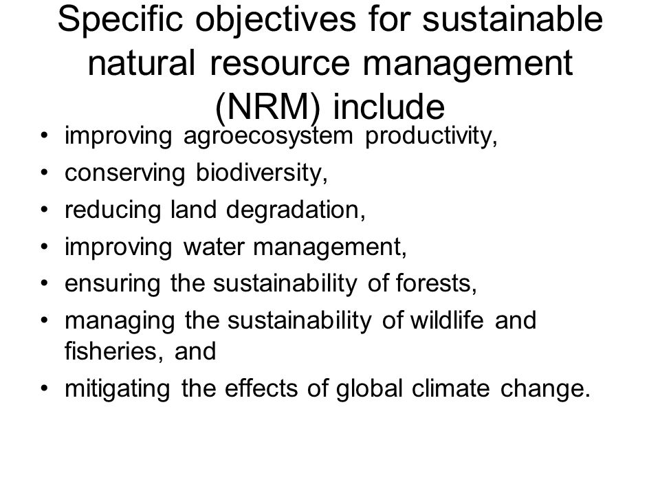 Specific objectives for sustainable natural resource management (NRM) include improving agroecosystem productivity, conserving biodiversity, reducing land degradation, improving water management, ensuring the sustainability of forests, managing the sustainability of wildlife and fisheries, and mitigating the effects of global climate change.