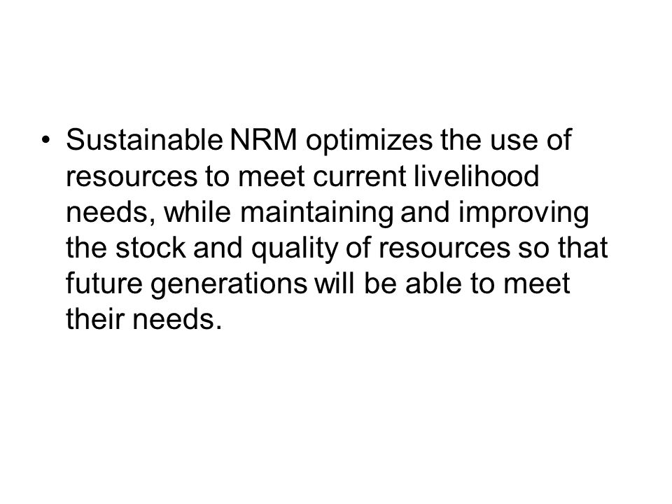 Sustainable NRM optimizes the use of resources to meet current livelihood needs, while maintaining and improving the stock and quality of resources so that future generations will be able to meet their needs.