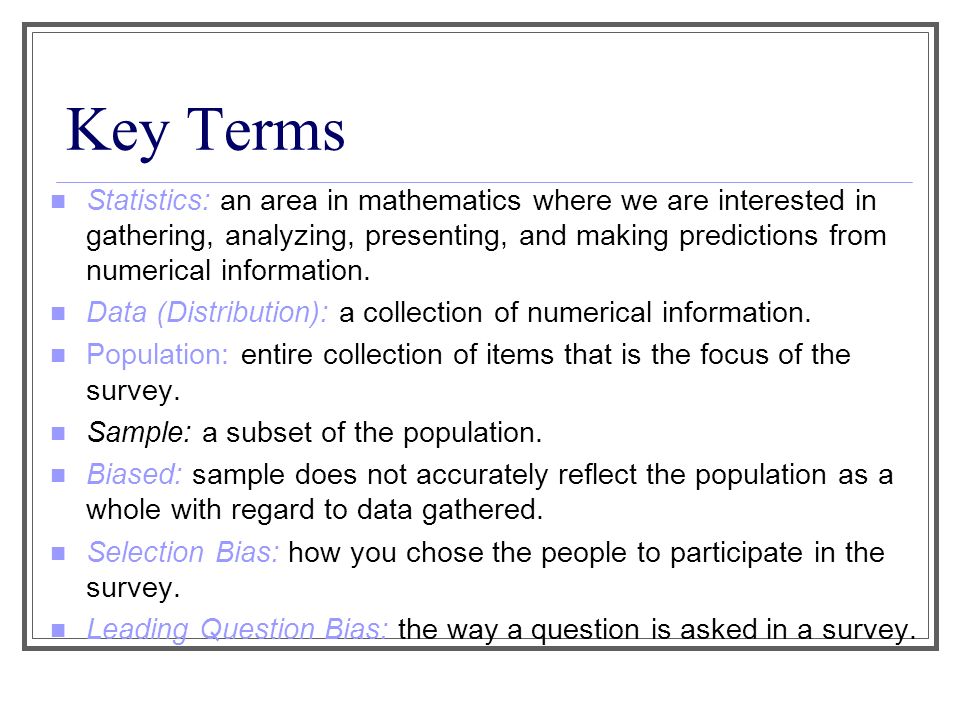 Key Terms Statistics: an area in mathematics where we are interested in gathering, analyzing, presenting, and making predictions from numerical information.