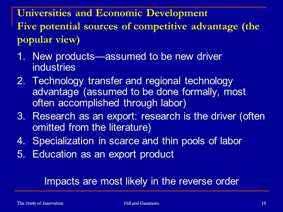 The Study of Innovation Hill and Gammons 18 Universities and Economic Development Five potential sources of competitive advantage (the popular view) 1.New products—assumed to be new driver industries 2.Technology transfer and regional technology advantage (assumed to be done formally, most often accomplished through labor) 3.Research as an export: research is the driver (often omitted from the literature) 4.Specialization in scarce and thin pools of labor 5.Education as an export product Impacts are most likely in the reverse order