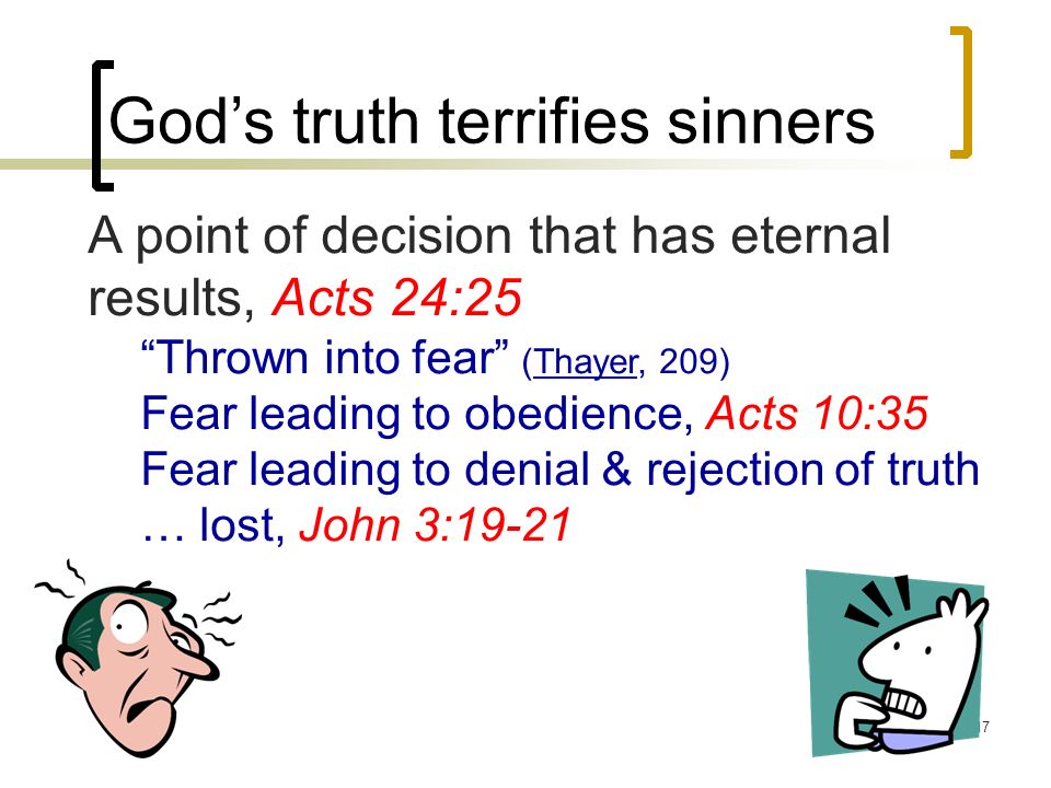 17 God’s truth terrifies sinners A point of decision that has eternal results, Acts 24:25 Thrown into fear (Thayer, 209) Fear leading to obedience, Acts 10:35 Fear leading to denial & rejection of truth … lost, John 3:19-21