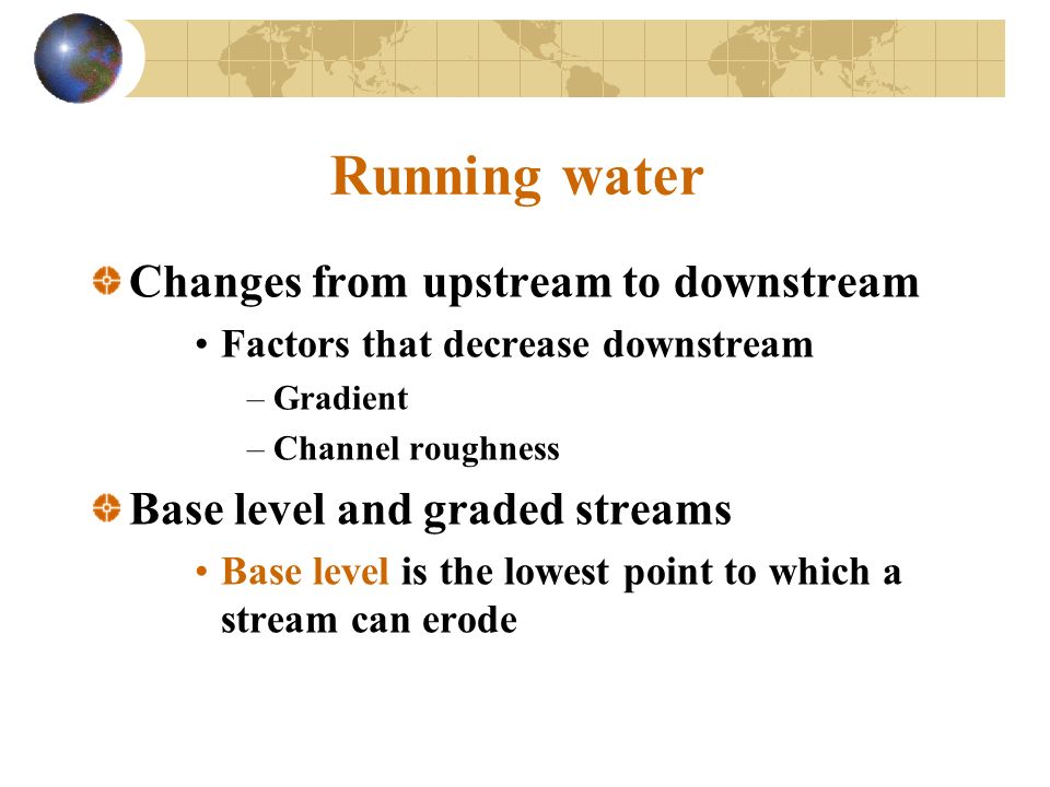 Running water Changes from upstream to downstream Factors that decrease downstream –Gradient –Channel roughness Base level and graded streams Base level is the lowest point to which a stream can erode