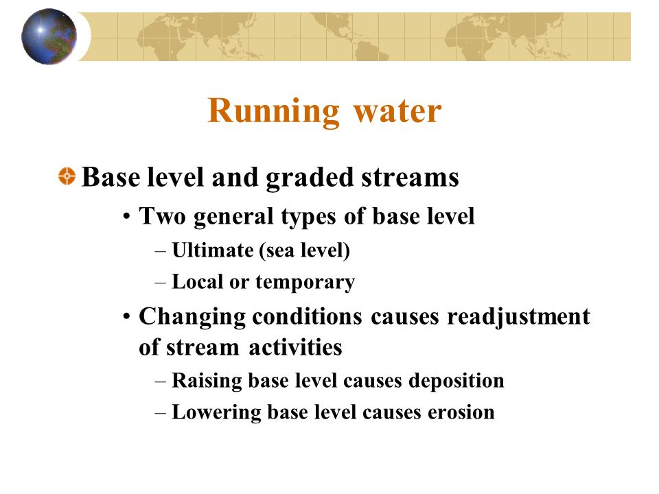 Running water Base level and graded streams Two general types of base level –Ultimate (sea level) –Local or temporary Changing conditions causes readjustment of stream activities –Raising base level causes deposition –Lowering base level causes erosion