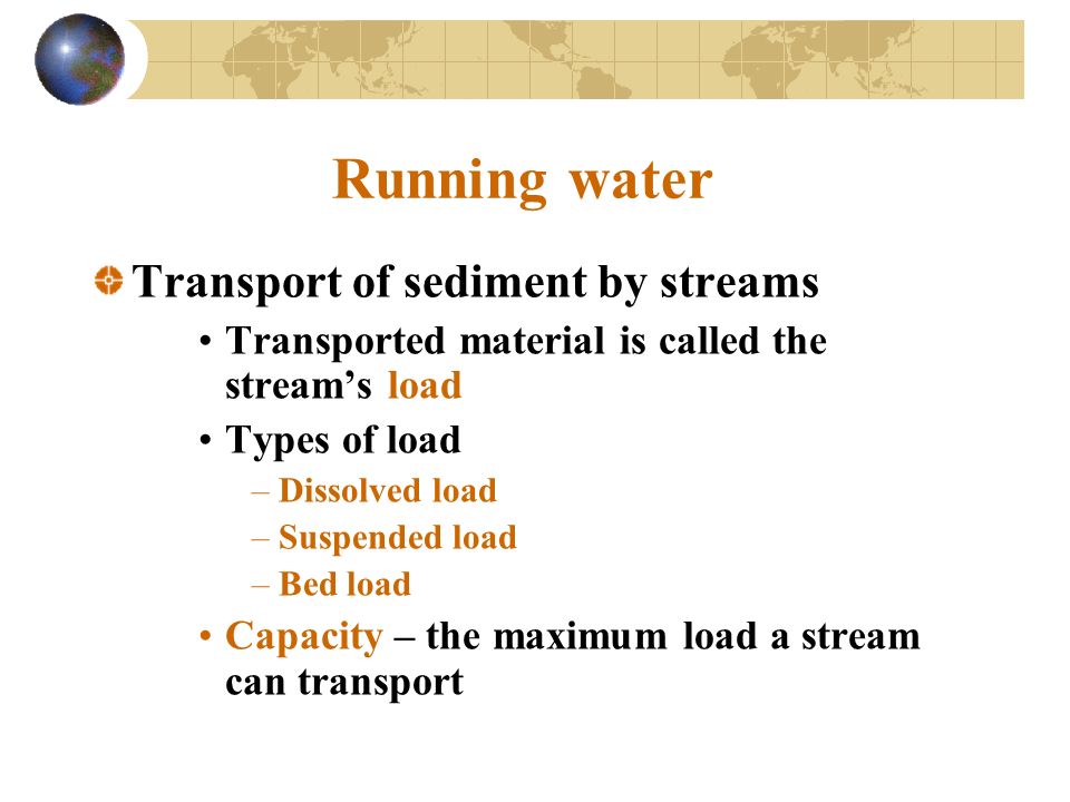 Running water Transport of sediment by streams Transported material is called the stream’s load Types of load –Dissolved load –Suspended load –Bed load Capacity – the maximum load a stream can transport