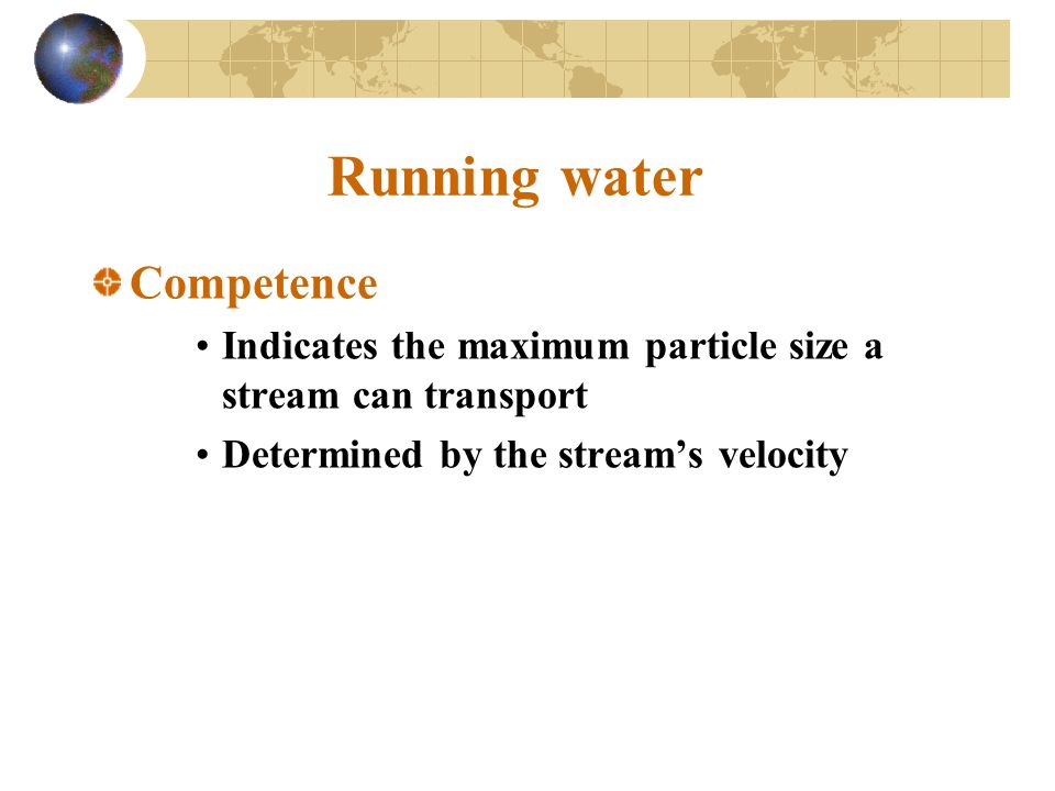 Running water Competence Indicates the maximum particle size a stream can transport Determined by the stream’s velocity
