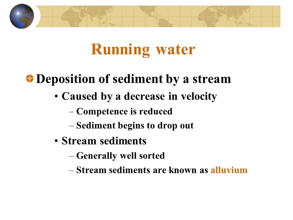 Running water Deposition of sediment by a stream Caused by a decrease in velocity –Competence is reduced –Sediment begins to drop out Stream sediments –Generally well sorted –Stream sediments are known as alluvium