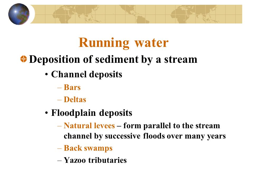 Running water Deposition of sediment by a stream Channel deposits –Bars –Deltas Floodplain deposits –Natural levees – form parallel to the stream channel by successive floods over many years –Back swamps –Yazoo tributaries