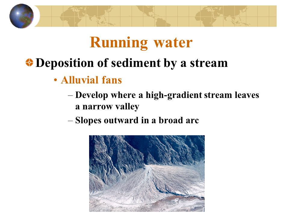 Running water Deposition of sediment by a stream Alluvial fans –Develop where a high-gradient stream leaves a narrow valley –Slopes outward in a broad arc