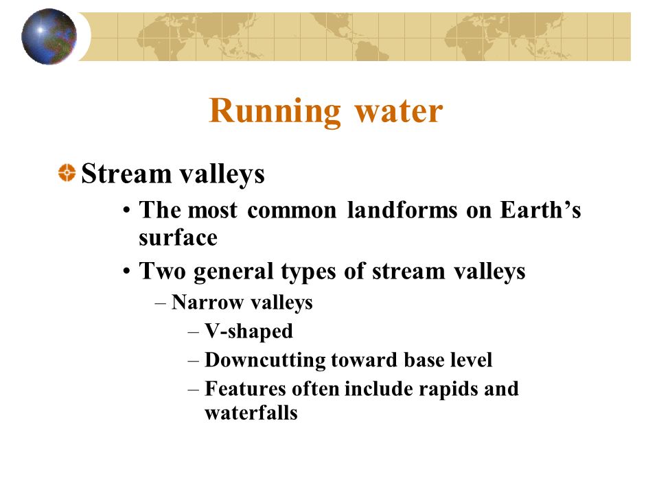 Running water Stream valleys The most common landforms on Earth’s surface Two general types of stream valleys –Narrow valleys –V-shaped –Downcutting toward base level –Features often include rapids and waterfalls