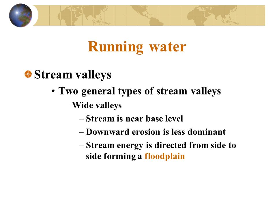 Running water Stream valleys Two general types of stream valleys –Wide valleys –Stream is near base level –Downward erosion is less dominant –Stream energy is directed from side to side forming a floodplain