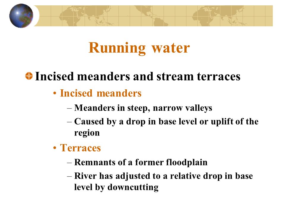 Running water Incised meanders and stream terraces Incised meanders –Meanders in steep, narrow valleys –Caused by a drop in base level or uplift of the region Terraces –Remnants of a former floodplain –River has adjusted to a relative drop in base level by downcutting