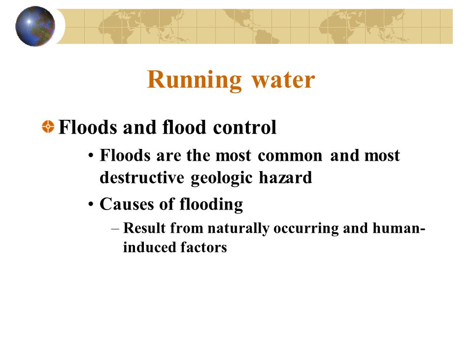 Running water Floods and flood control Floods are the most common and most destructive geologic hazard Causes of flooding –Result from naturally occurring and human- induced factors