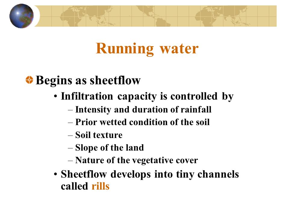 Running water Begins as sheetflow Infiltration capacity is controlled by –Intensity and duration of rainfall –Prior wetted condition of the soil –Soil texture –Slope of the land –Nature of the vegetative cover Sheetflow develops into tiny channels called rills