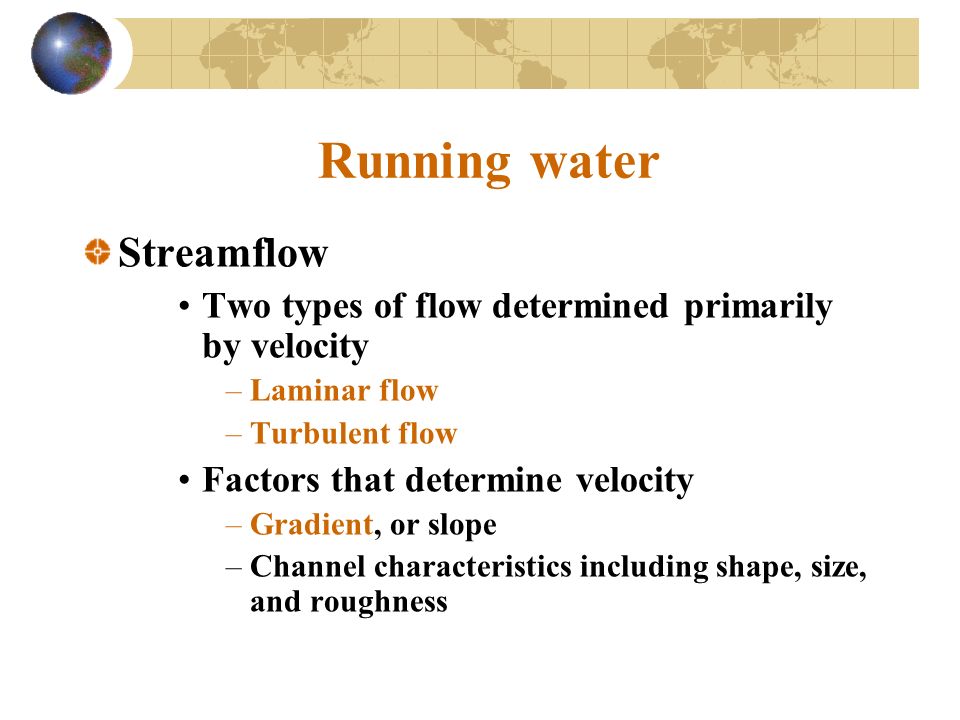Running water Streamflow Two types of flow determined primarily by velocity –Laminar flow –Turbulent flow Factors that determine velocity –Gradient, or slope –Channel characteristics including shape, size, and roughness