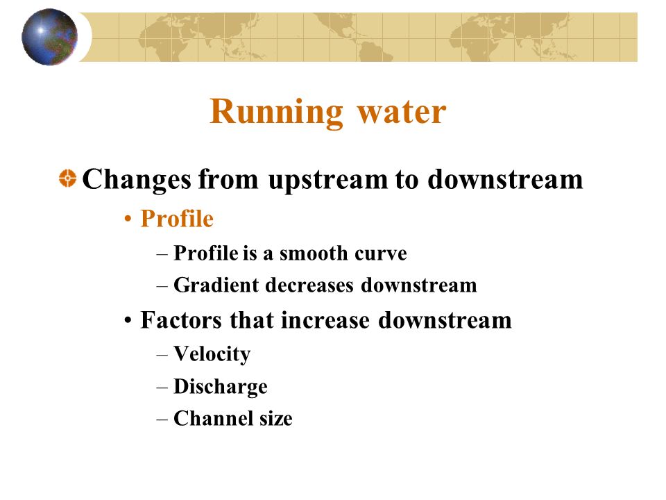 Running water Changes from upstream to downstream Profile –Profile is a smooth curve –Gradient decreases downstream Factors that increase downstream –Velocity –Discharge –Channel size