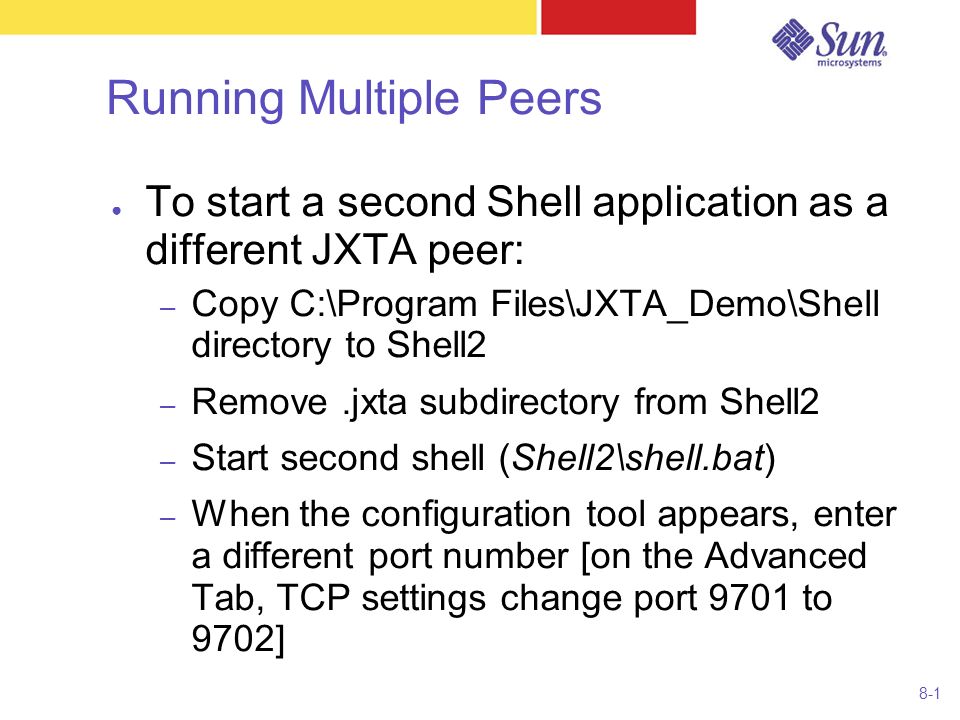 8-1 Running Multiple Peers ● To start a second Shell application as a different JXTA peer: – Copy C:\Program Files\JXTA_Demo\Shell directory to Shell2 – Remove.jxta subdirectory from Shell2 – Start second shell (Shell2\shell.bat) – When the configuration tool appears, enter a different port number [on the Advanced Tab, TCP settings change port 9701 to 9702]