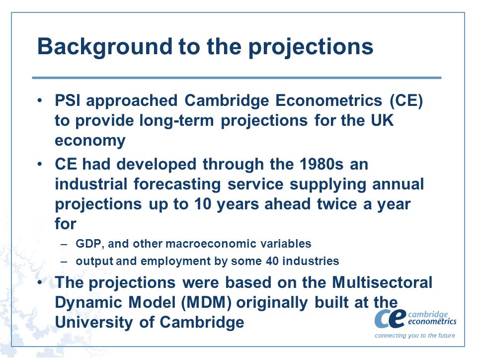 connecting you to the future Background to the projections PSI approached Cambridge Econometrics (CE) to provide long-term projections for the UK economy CE had developed through the 1980s an industrial forecasting service supplying annual projections up to 10 years ahead twice a year for –GDP, and other macroeconomic variables –output and employment by some 40 industries The projections were based on the Multisectoral Dynamic Model (MDM) originally built at the University of Cambridge