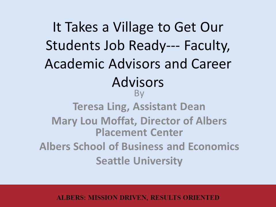 It Takes a Village to Get Our Students Job Ready--- Faculty, Academic Advisors and Career Advisors By Teresa Ling, Assistant Dean Mary Lou Moffat, Director of Albers Placement Center Albers School of Business and Economics Seattle University ALBERS: MISSION DRIVEN, RESULTS ORIENTED