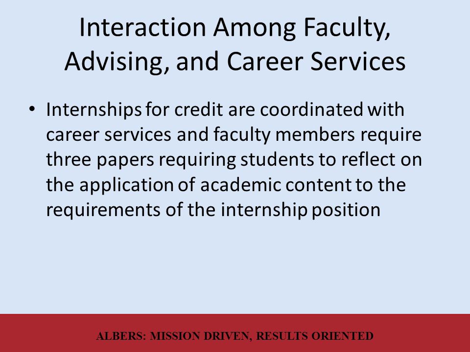 Interaction Among Faculty, Advising, and Career Services Internships for credit are coordinated with career services and faculty members require three papers requiring students to reflect on the application of academic content to the requirements of the internship position ALBERS: MISSION DRIVEN, RESULTS ORIENTED