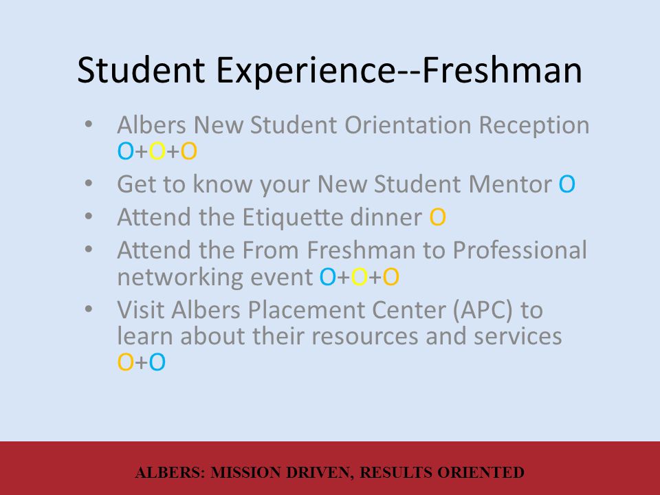 Student Experience--Freshman Albers New Student Orientation Reception O+O+O Get to know your New Student Mentor O Attend the Etiquette dinner O Attend the From Freshman to Professional networking event O+O+O Visit Albers Placement Center (APC) to learn about their resources and services O+O ALBERS: MISSION DRIVEN, RESULTS ORIENTED