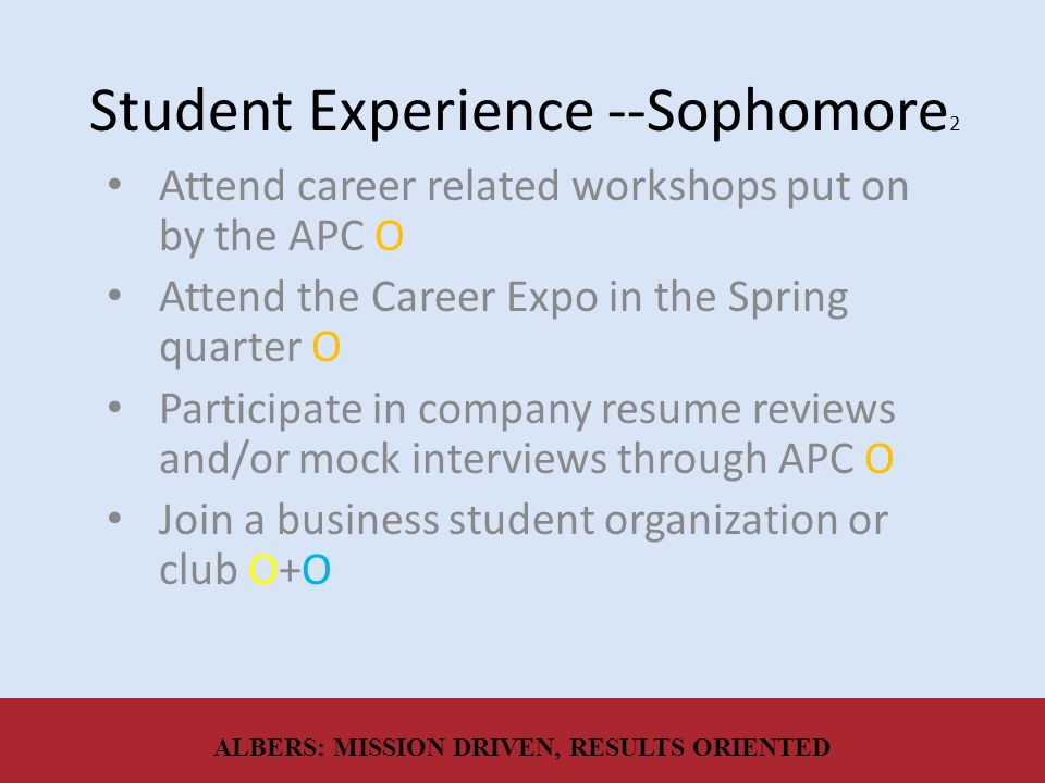 Student Experience --Sophomore 2 Attend career related workshops put on by the APC O Attend the Career Expo in the Spring quarter O Participate in company resume reviews and/or mock interviews through APC O Join a business student organization or club O+O ALBERS: MISSION DRIVEN, RESULTS ORIENTED