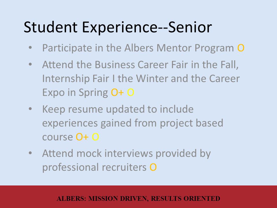 Student Experience--Senior Participate in the Albers Mentor Program O Attend the Business Career Fair in the Fall, Internship Fair I the Winter and the Career Expo in Spring O+ O Keep resume updated to include experiences gained from project based course O+ O Attend mock interviews provided by professional recruiters O ALBERS: MISSION DRIVEN, RESULTS ORIENTED