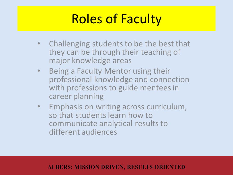 Roles of Faculty Challenging students to be the best that they can be through their teaching of major knowledge areas Being a Faculty Mentor using their professional knowledge and connection with professions to guide mentees in career planning Emphasis on writing across curriculum, so that students learn how to communicate analytical results to different audiences ALBERS: MISSION DRIVEN, RESULTS ORIENTED