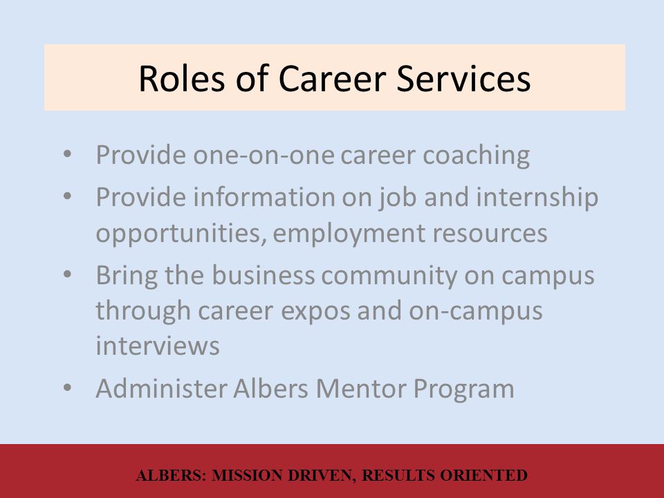 Roles of Career Services Provide one-on-one career coaching Provide information on job and internship opportunities, employment resources Bring the business community on campus through career expos and on-campus interviews Administer Albers Mentor Program ALBERS: MISSION DRIVEN, RESULTS ORIENTED