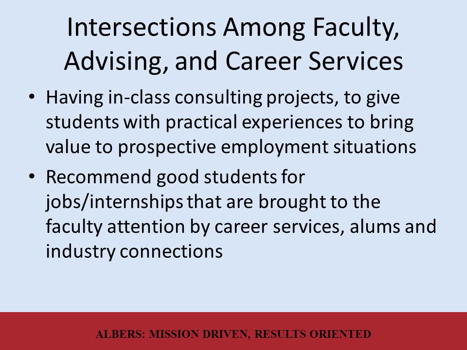 Intersections Among Faculty, Advising, and Career Services Having in-class consulting projects, to give students with practical experiences to bring value to prospective employment situations Recommend good students for jobs/internships that are brought to the faculty attention by career services, alums and industry connections ALBERS: MISSION DRIVEN, RESULTS ORIENTED