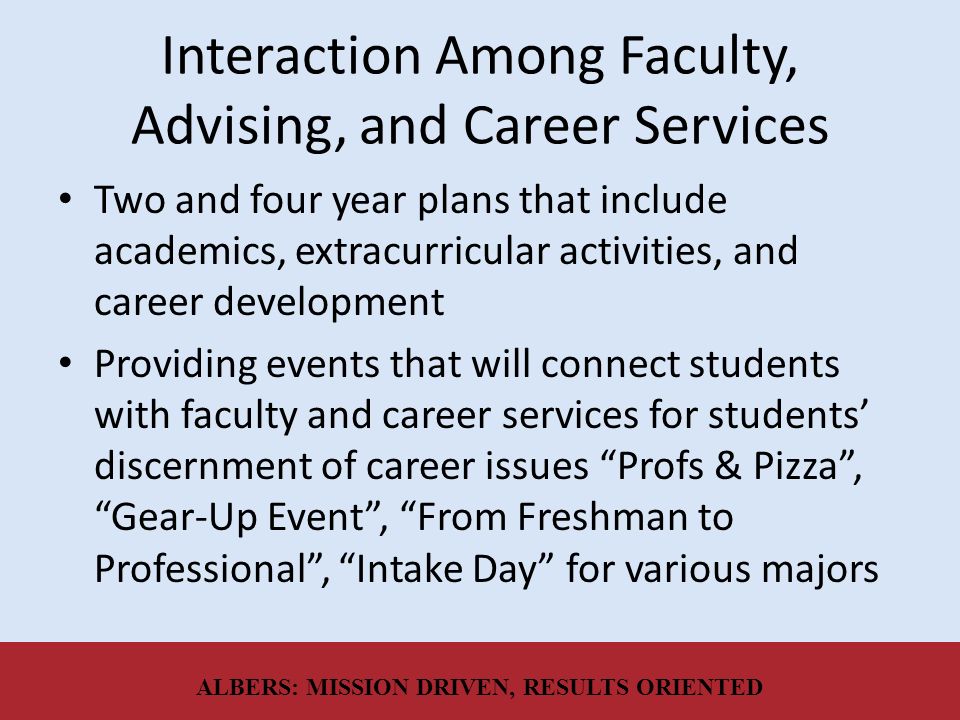 Interaction Among Faculty, Advising, and Career Services Two and four year plans that include academics, extracurricular activities, and career development Providing events that will connect students with faculty and career services for students’ discernment of career issues Profs & Pizza , Gear-Up Event , From Freshman to Professional , Intake Day for various majors ALBERS: MISSION DRIVEN, RESULTS ORIENTED