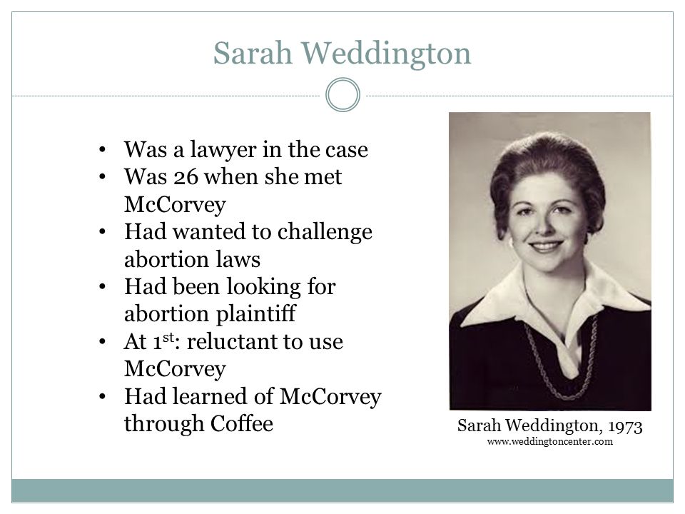 Sarah Weddington Sarah Weddington, Was a lawyer in the case Was 26 when she met McCorvey Had wanted to challenge abortion laws Had been looking for abortion plaintiff At 1 st : reluctant to use McCorvey Had learned of McCorvey through Coffee