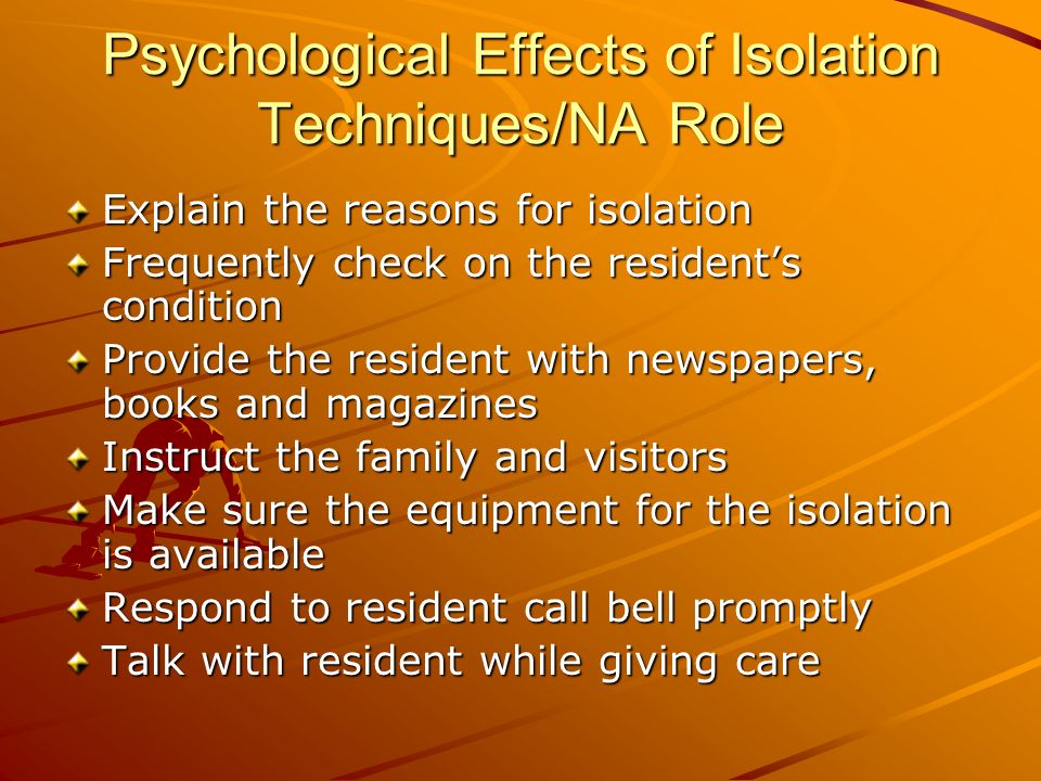 Psychological Effects of Isolation Techniques/NA Role Explain the reasons for isolation Frequently check on the resident’s condition Provide the resident with newspapers, books and magazines Instruct the family and visitors Make sure the equipment for the isolation is available Respond to resident call bell promptly Talk with resident while giving care