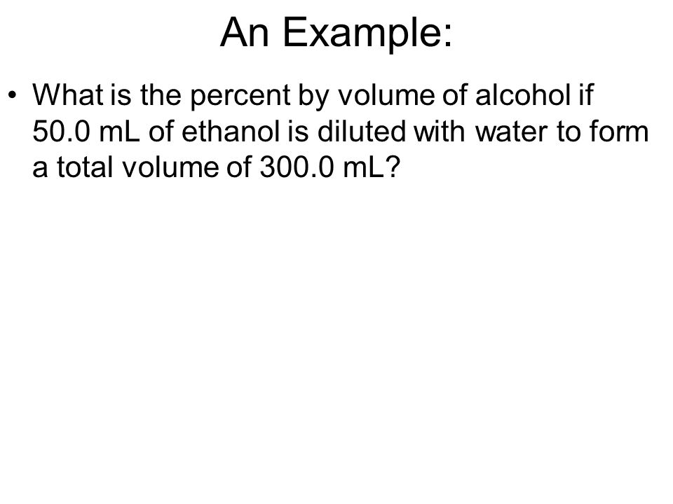 An Example: What is the percent by volume of alcohol if 50.0 mL of ethanol is diluted with water to form a total volume of mL