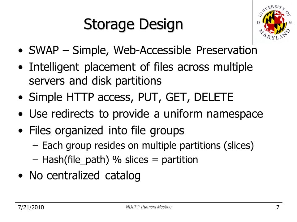 Storage Design SWAP – Simple, Web-Accessible Preservation Intelligent placement of files across multiple servers and disk partitions Simple HTTP access, PUT, GET, DELETE Use redirects to provide a uniform namespace Files organized into file groups –Each group resides on multiple partitions (slices) –Hash(file_path) % slices = partition No centralized catalog 7/21/2010 NDIIPP Partners Meeting 7