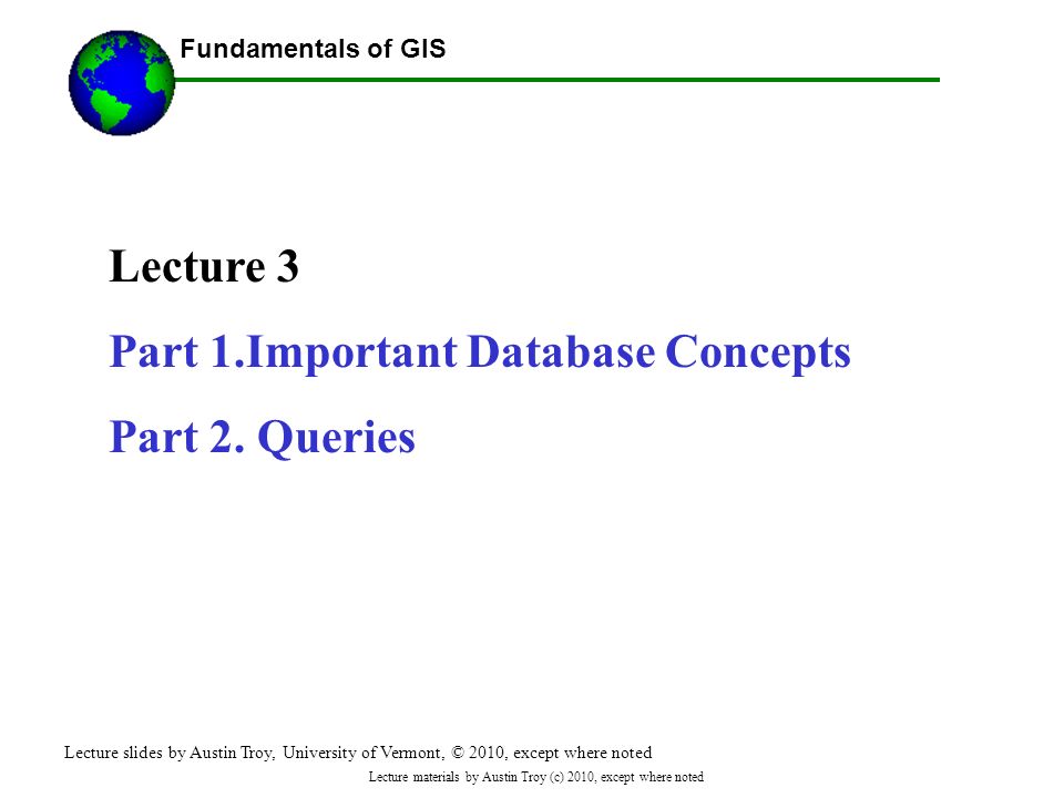 Fundamentals of GIS Lecture materials by Austin Troy (c) 2010, except where noted Lecture 3 Part 1.Important Database Concepts Part 2.