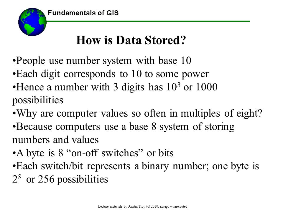 Fundamentals of GIS Lecture materials by Austin Troy (c) 2010, except where noted People use number system with base 10 Each digit corresponds to 10 to some power Hence a number with 3 digits has 10 3 or 1000 possibilities Why are computer values so often in multiples of eight.
