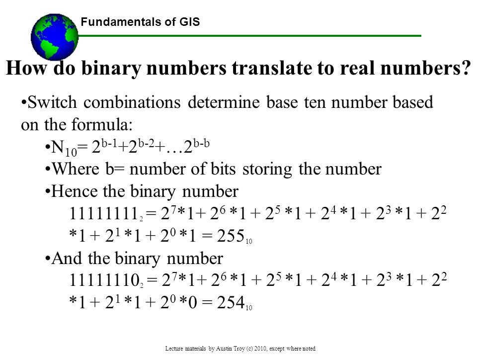 Fundamentals of GIS Lecture materials by Austin Troy (c) 2010, except where noted Switch combinations determine base ten number based on the formula: N 10 = 2 b-1 +2 b-2 +…2 b-b Where b= number of bits storing the number Hence the binary number = 2 7 * * * * * * * *1 = And the binary number = 2 7 * * * * * * * *0 = How do binary numbers translate to real numbers