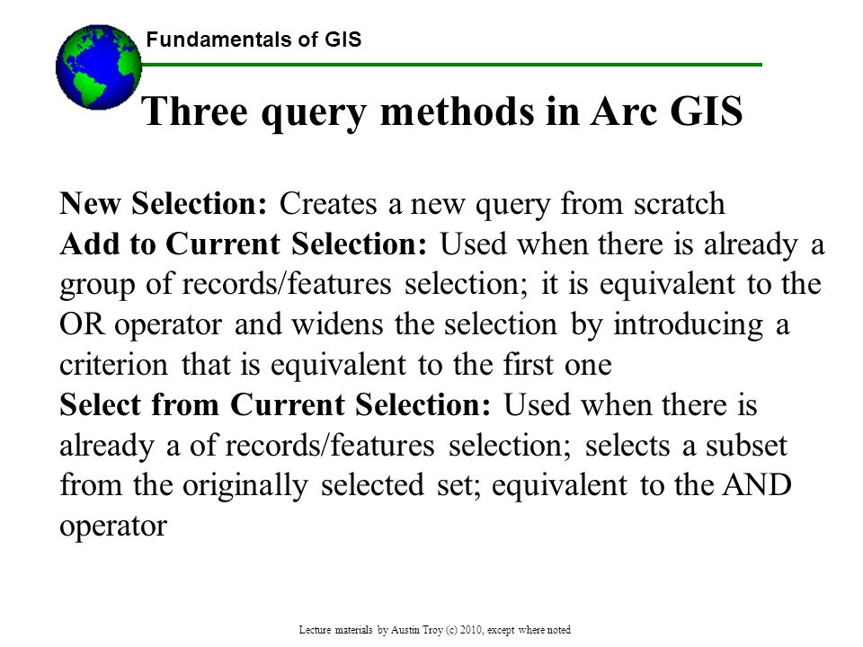 Fundamentals of GIS Lecture materials by Austin Troy (c) 2010, except where noted Three query methods in Arc GIS New Selection: Creates a new query from scratch Add to Current Selection: Used when there is already a group of records/features selection; it is equivalent to the OR operator and widens the selection by introducing a criterion that is equivalent to the first one Select from Current Selection: Used when there is already a of records/features selection; selects a subset from the originally selected set; equivalent to the AND operator