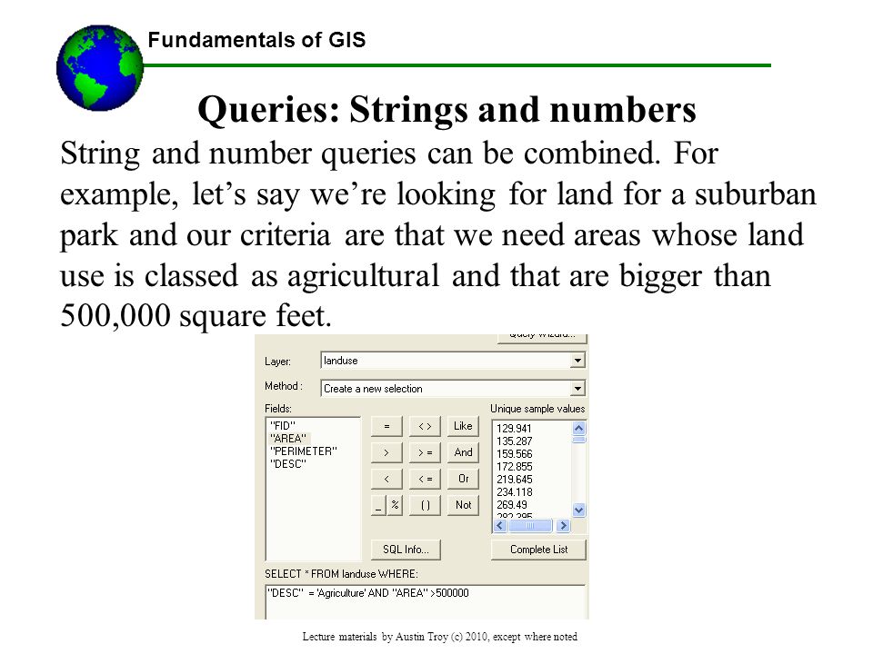 Fundamentals of GIS Lecture materials by Austin Troy (c) 2010, except where noted Queries: Strings and numbers String and number queries can be combined.