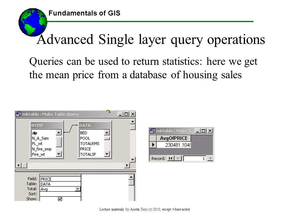 Fundamentals of GIS Lecture materials by Austin Troy (c) 2010, except where noted Advanced Single layer query operations Queries can be used to return statistics: here we get the mean price from a database of housing sales