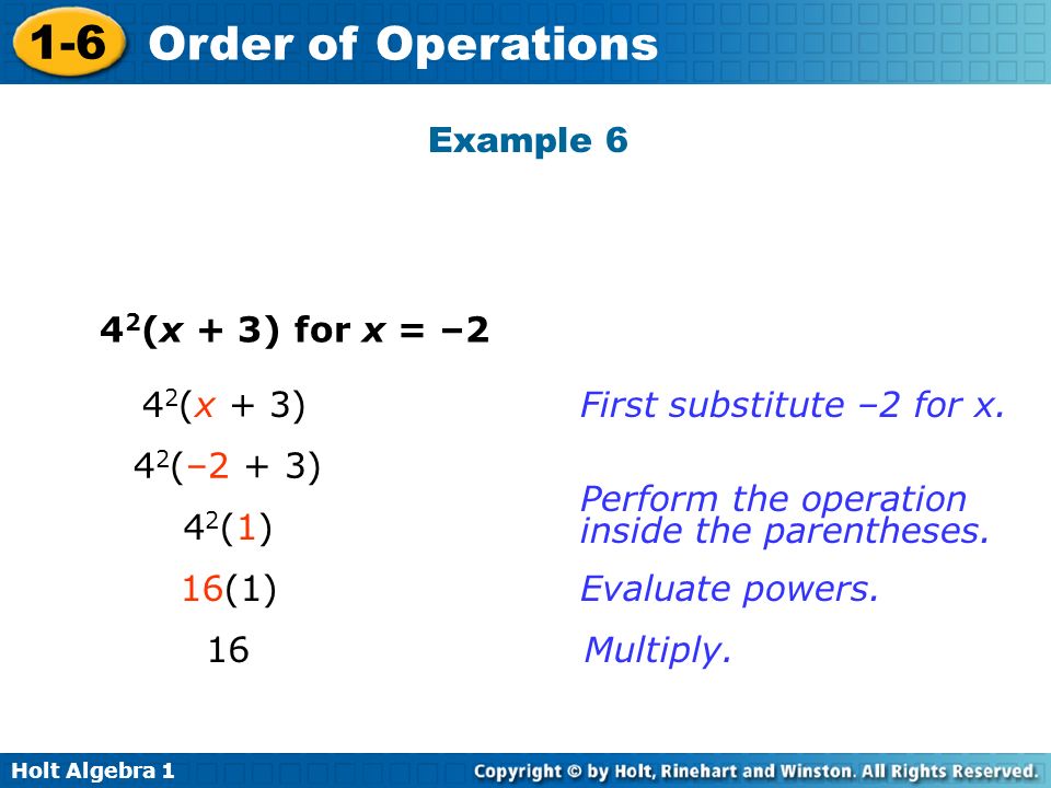 Holt Algebra Order of Operations 4 2 (x + 3) for x = –2 4 2 (x + 3) 4 2 (–2 + 3) 42(1)42(1) 16(1) 16 First substitute –2 for x.