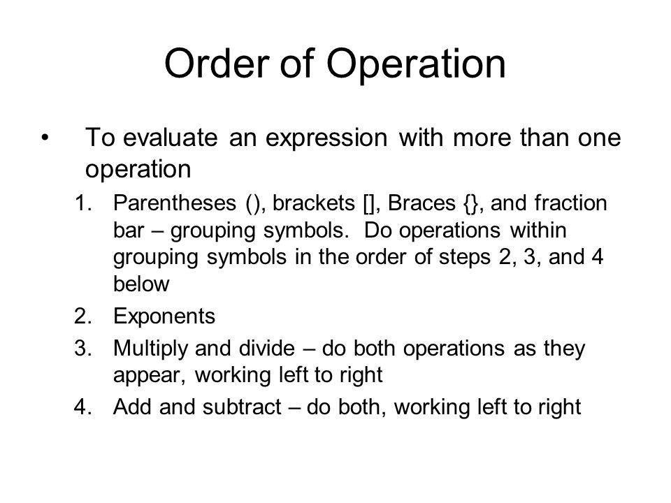 Order of Operation To evaluate an expression with more than one operation 1.Parentheses (), brackets [], Braces {}, and fraction bar – grouping symbols.
