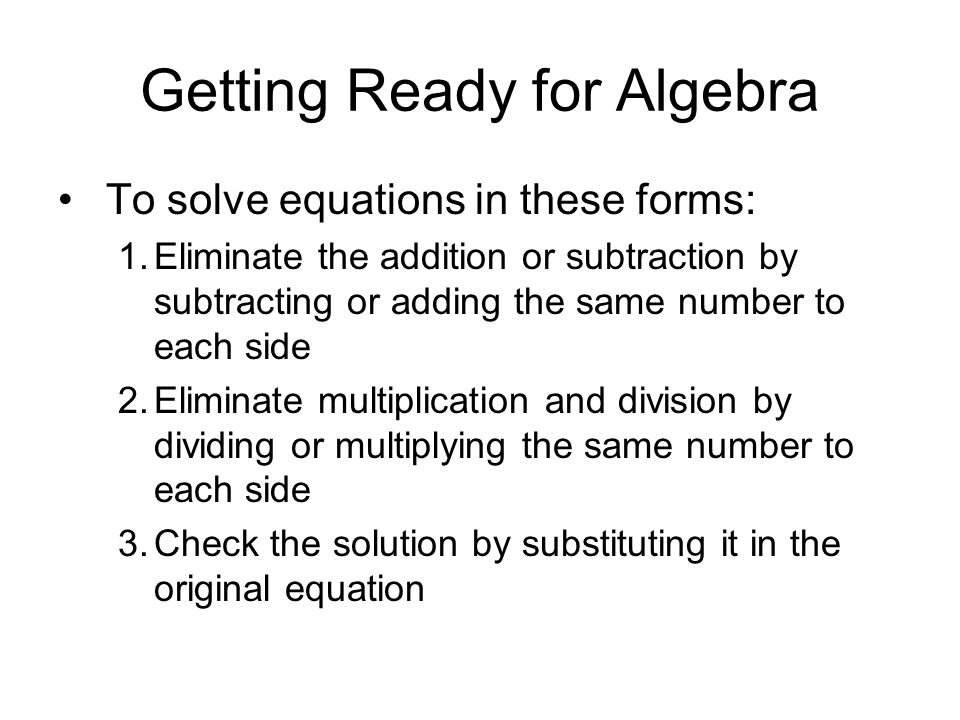 Getting Ready for Algebra To solve equations in these forms: 1.Eliminate the addition or subtraction by subtracting or adding the same number to each side 2.Eliminate multiplication and division by dividing or multiplying the same number to each side 3.Check the solution by substituting it in the original equation