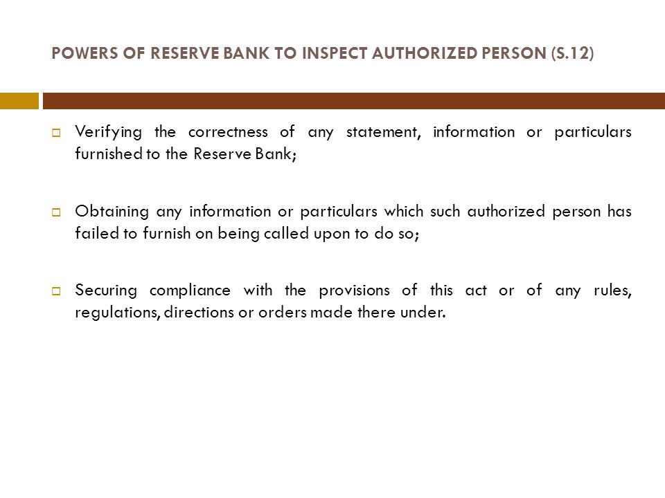 POWERS OF RESERVE BANK TO INSPECT AUTHORIZED PERSON (S.12)  Verifying the correctness of any statement, information or particulars furnished to the Reserve Bank;  Obtaining any information or particulars which such authorized person has failed to furnish on being called upon to do so;  Securing compliance with the provisions of this act or of any rules, regulations, directions or orders made there under.