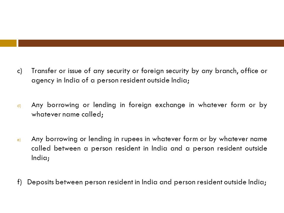 c)Transfer or issue of any security or foreign security by any branch, office or agency in India of a person resident outside India; d) Any borrowing or lending in foreign exchange in whatever form or by whatever name called; e) Any borrowing or lending in rupees in whatever form or by whatever name called between a person resident in India and a person resident outside India; f)Deposits between person resident in India and person resident outside India;