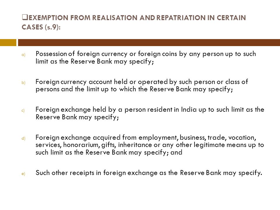  EXEMPTION FROM REALISATION AND REPATRIATION IN CERTAIN CASES (s.9): a) Possession of foreign currency or foreign coins by any person up to such limit as the Reserve Bank may specify; b) Foreign currency account held or operated by such person or class of persons and the limit up to which the Reserve Bank may specify; c) Foreign exchange held by a person resident in India up to such limit as the Reserve Bank may specify; d) Foreign exchange acquired from employment, business, trade, vocation, services, honorarium, gifts, inheritance or any other legitimate means up to such limit as the Reserve Bank may specify; and e) Such other receipts in foreign exchange as the Reserve Bank may specify.