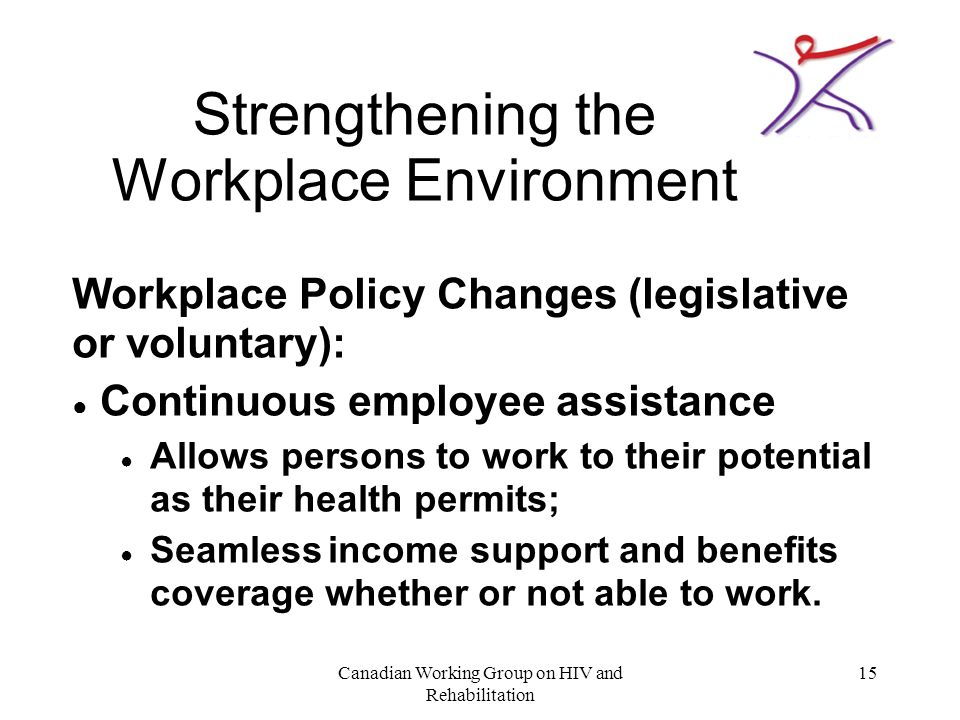 Canadian Working Group on HIV and Rehabilitation 15 Strengthening the Workplace Environment Workplace Policy Changes (legislative or voluntary): ● Continuous employee assistance ● Allows persons to work to their potential as their health permits; ● Seamless income support and benefits coverage whether or not able to work.