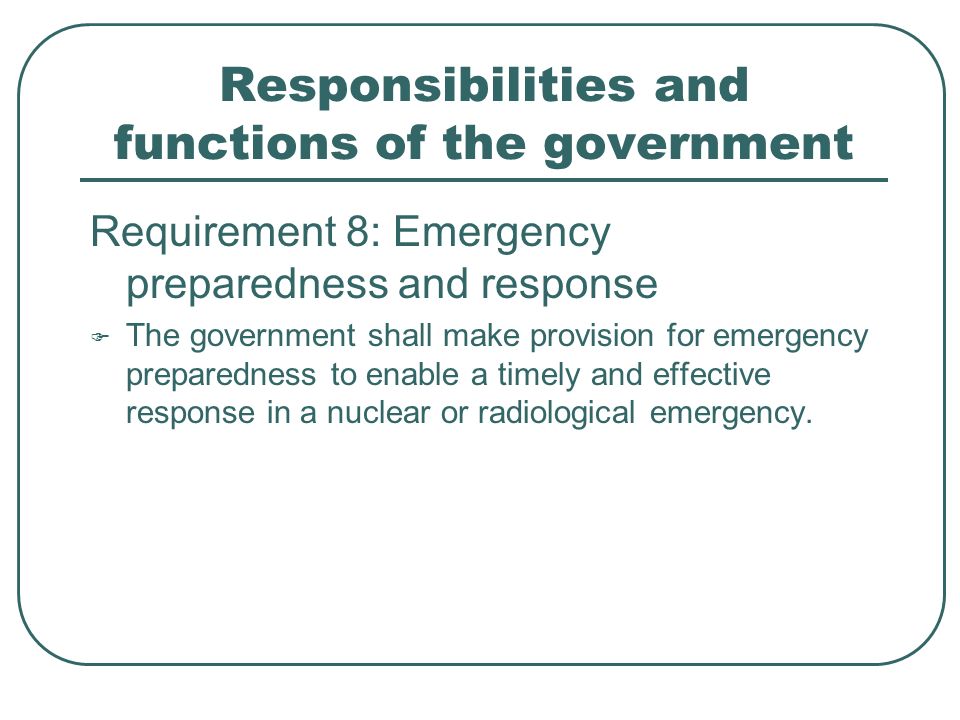 Responsibilities and functions of the government Requirement 8: Emergency preparedness and response  The government shall make provision for emergency preparedness to enable a timely and effective response in a nuclear or radiological emergency.
