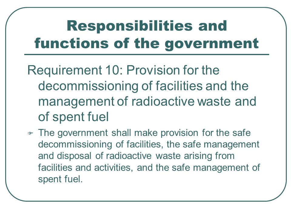 Responsibilities and functions of the government Requirement 10: Provision for the decommissioning of facilities and the management of radioactive waste and of spent fuel  The government shall make provision for the safe decommissioning of facilities, the safe management and disposal of radioactive waste arising from facilities and activities, and the safe management of spent fuel.